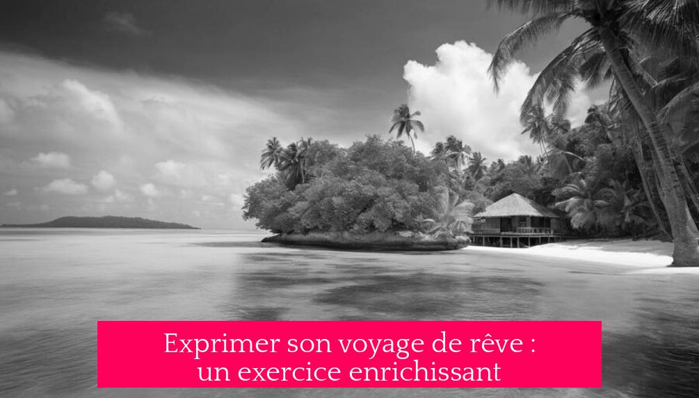 Exprimer son voyage de rêve : un exercice enrichissant