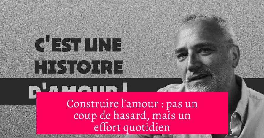 Construire l’amour : pas un coup de hasard, mais un effort quotidien