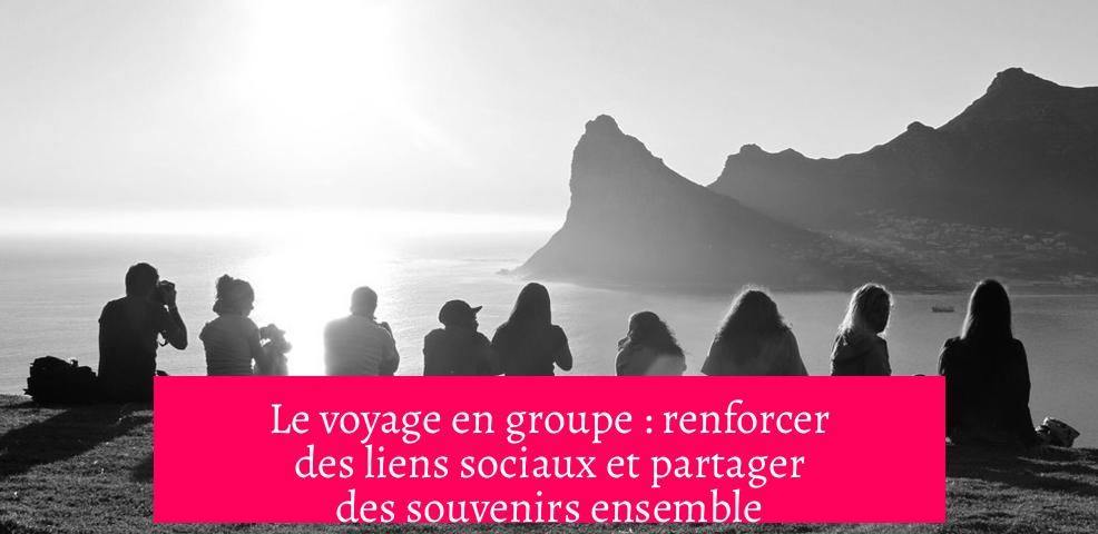 Le voyage en groupe : renforcer des liens sociaux et partager des souvenirs ensemble